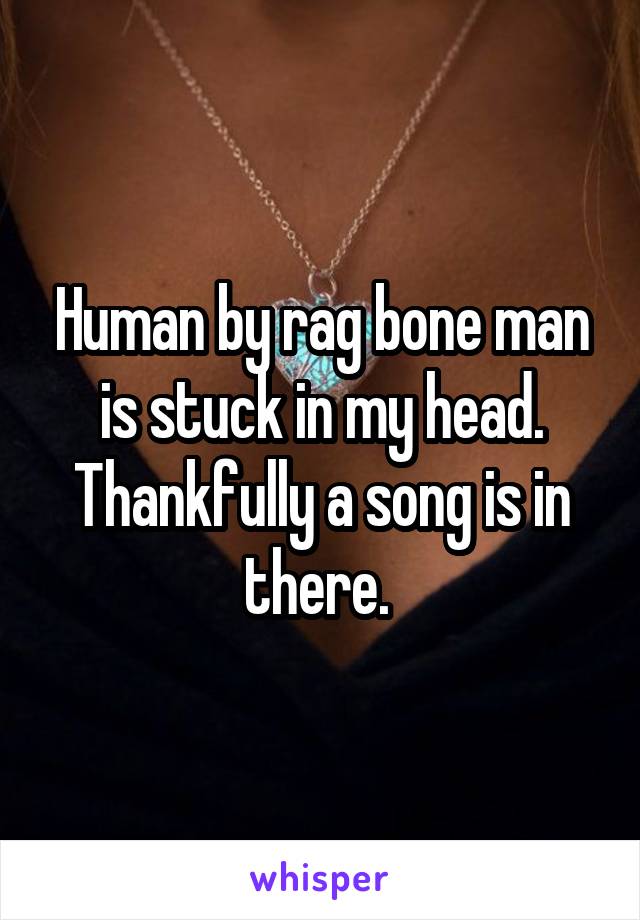 Human by rag bone man is stuck in my head. Thankfully a song is in there. 