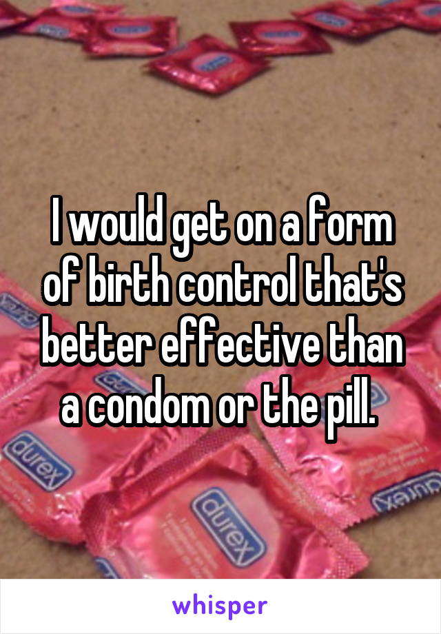I would get on a form of birth control that's better effective than a condom or the pill. 