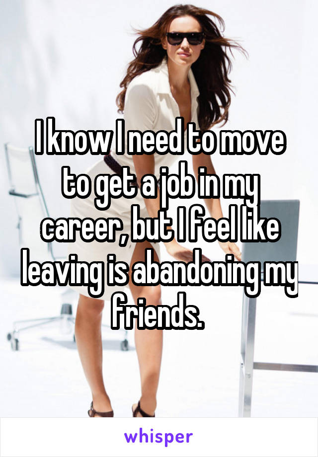 I know I need to move to get a job in my career, but I feel like leaving is abandoning my friends. 