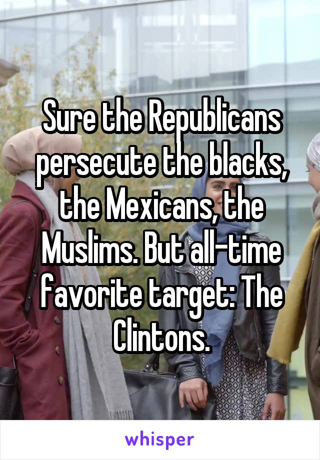 Sure the Republicans persecute the blacks, the Mexicans, the Muslims. But all-time favorite target: The Clintons.