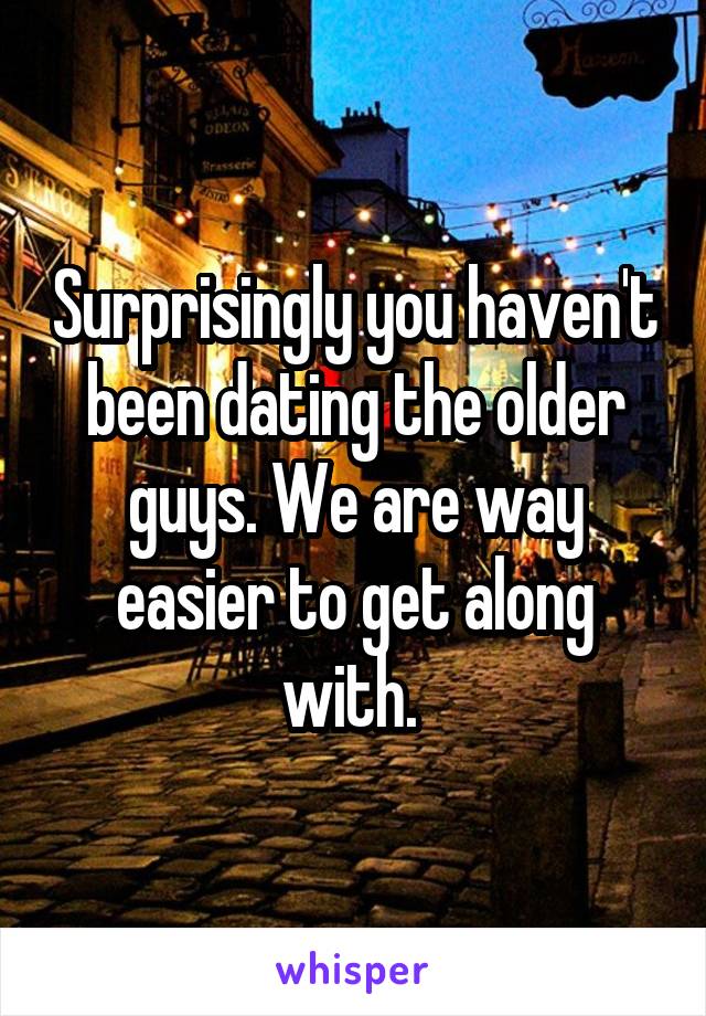 Surprisingly you haven't been dating the older guys. We are way easier to get along with. 