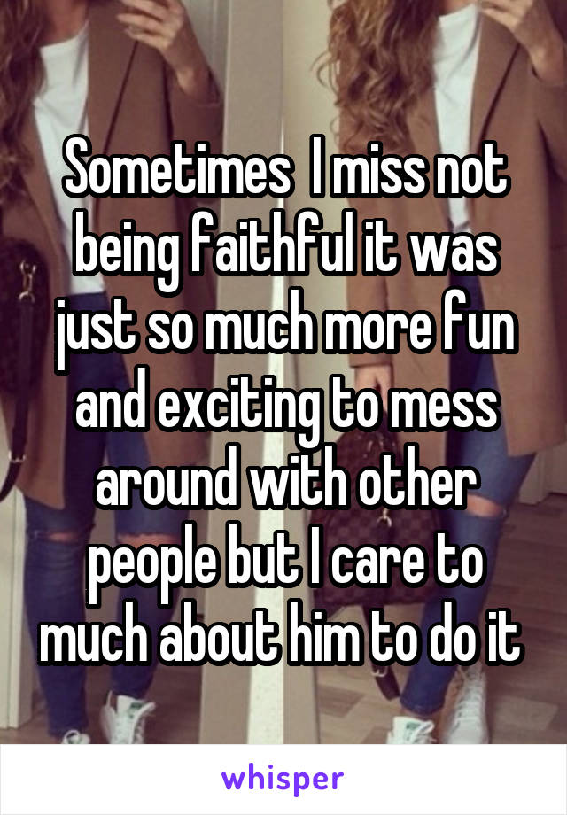 Sometimes  I miss not being faithful it was just so much more fun and exciting to mess around with other people but I care to much about him to do it 