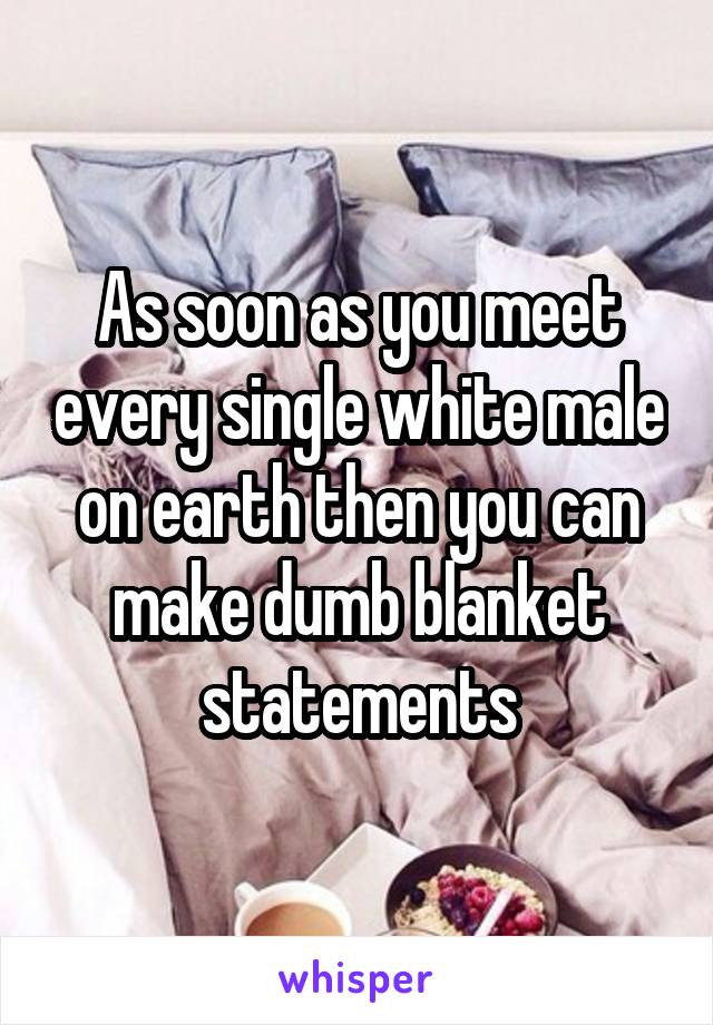 As soon as you meet every single white male on earth then you can make dumb blanket statements