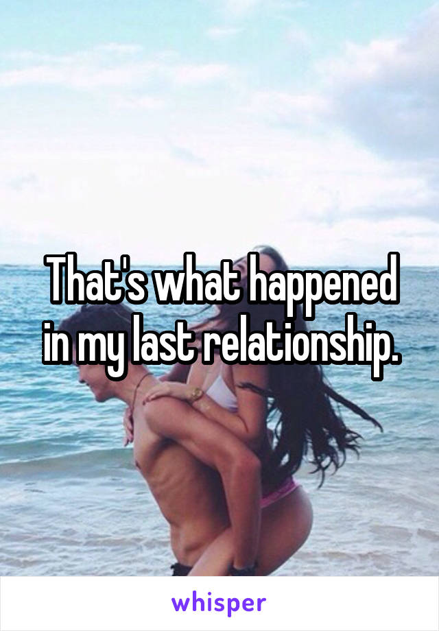 That's what happened in my last relationship.