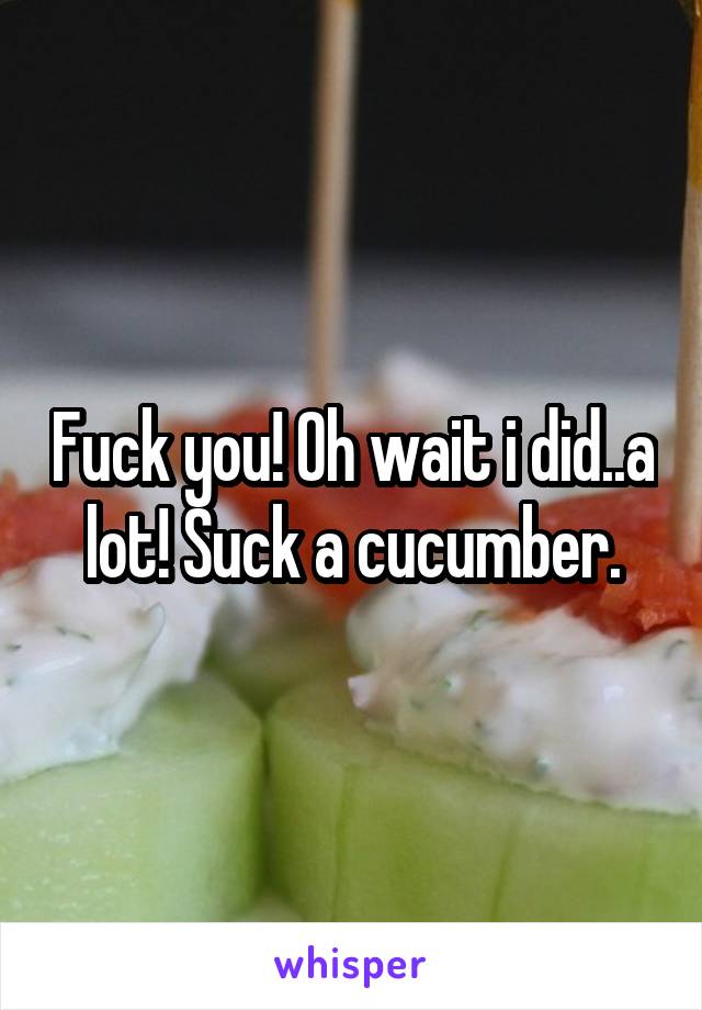 Fuck you! Oh wait i did..a lot! Suck a cucumber.
