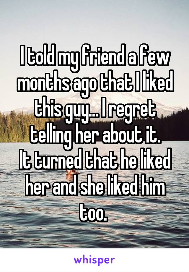 I told my friend a few months ago that I liked this guy... I regret telling her about it.
It turned that he liked her and she liked him too. 
