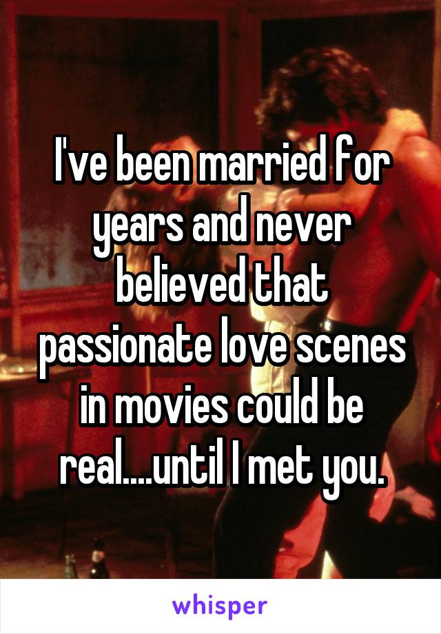 I've been married for years and never believed that passionate love scenes in movies could be real....until I met you.