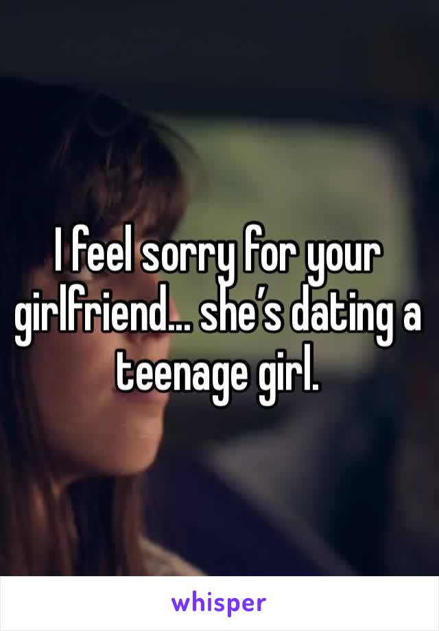 I feel sorry for your girlfriend... she’s dating a teenage girl.