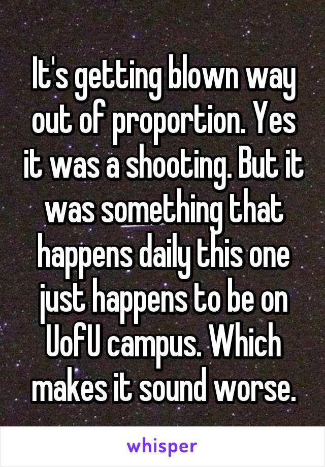 It's getting blown way out of proportion. Yes it was a shooting. But it was something that happens daily this one just happens to be on UofU campus. Which makes it sound worse.