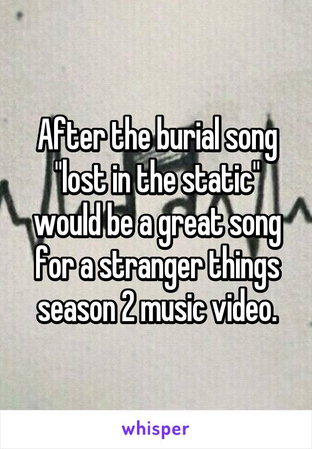 After the burial song "lost in the static" would be a great song for a stranger things season 2 music video.