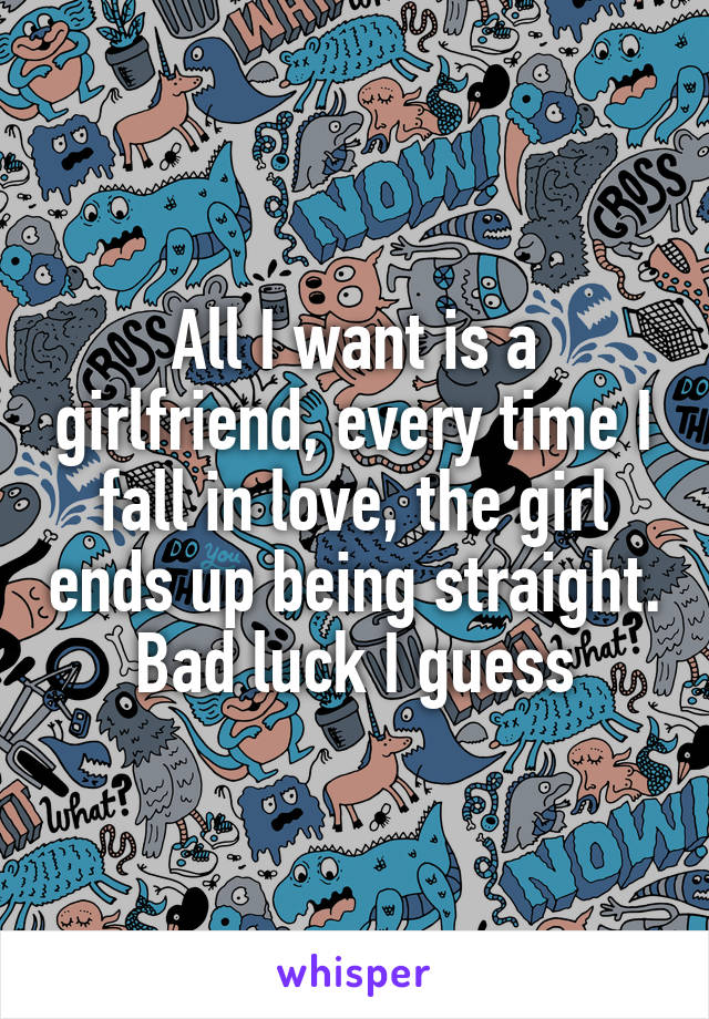 All I want is a girlfriend, every time I fall in love, the girl ends up being straight. Bad luck I guess