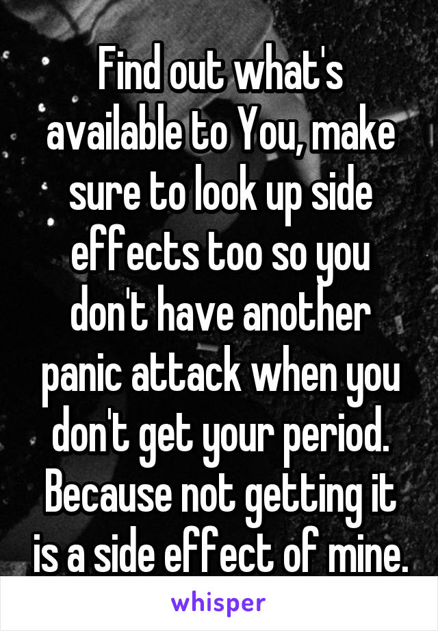 Find out what's available to You, make sure to look up side effects too so you don't have another panic attack when you don't get your period. Because not getting it is a side effect of mine.