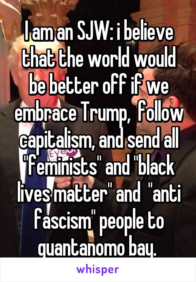 I am an SJW: i believe that the world would be better off if we embrace Trump,  follow capitalism, and send all "feminists" and "black lives matter" and  "anti fascism" people to guantanomo bay. 