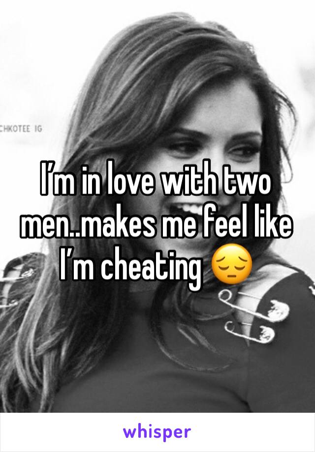 I’m in love with two men..makes me feel like I’m cheating 😔