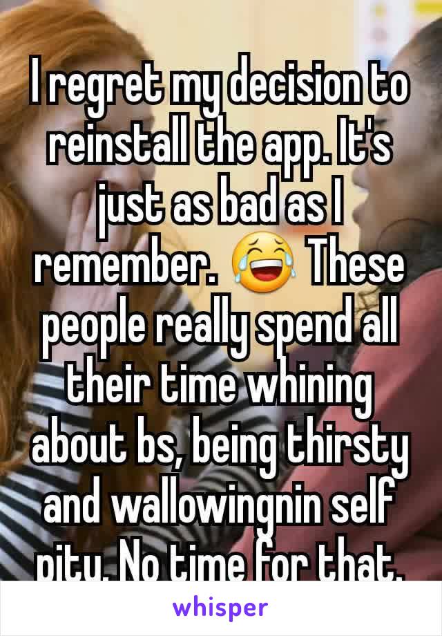 I regret my decision to reinstall the app. It's just as bad as I remember. 😂 These people really spend all their time whining about bs, being thirsty and wallowingnin self pity. No time for that.