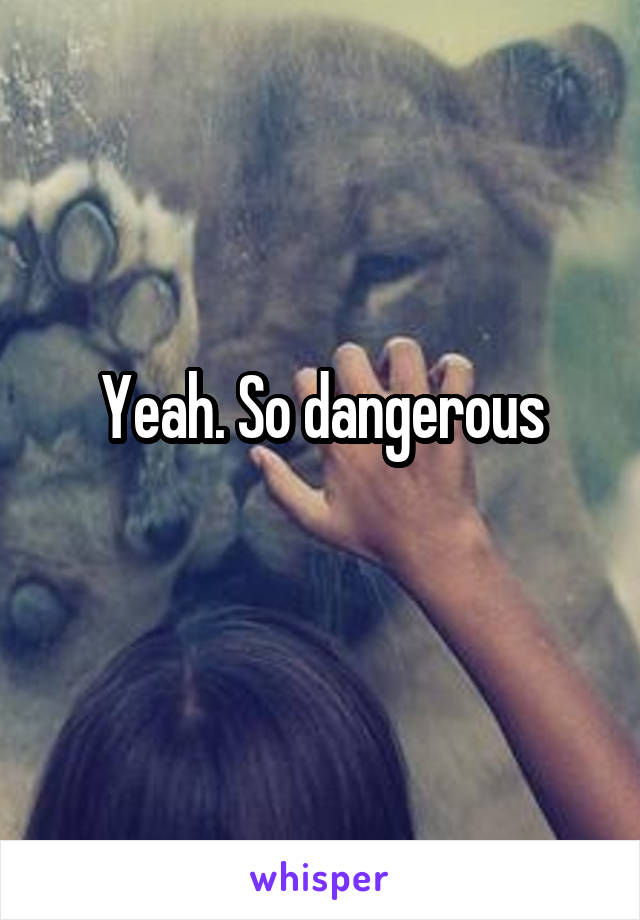 Yeah. So dangerous
