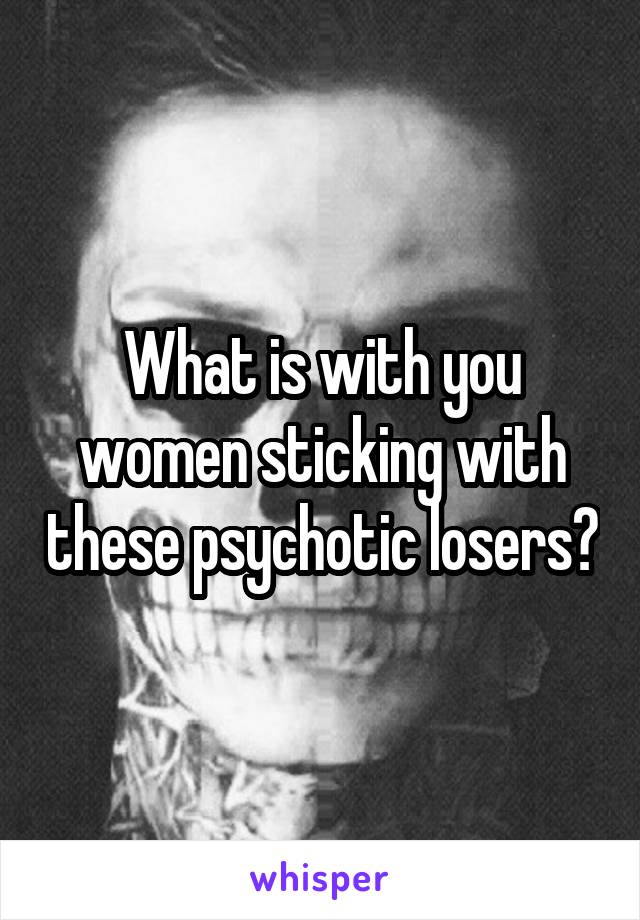 What is with you women sticking with these psychotic losers?