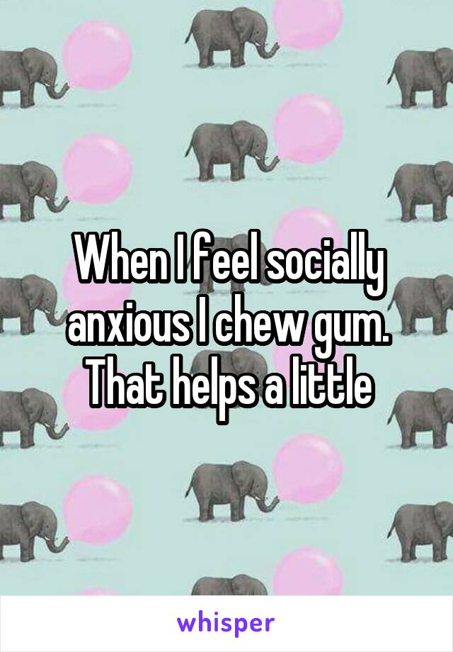 When I feel socially anxious I chew gum. That helps a little