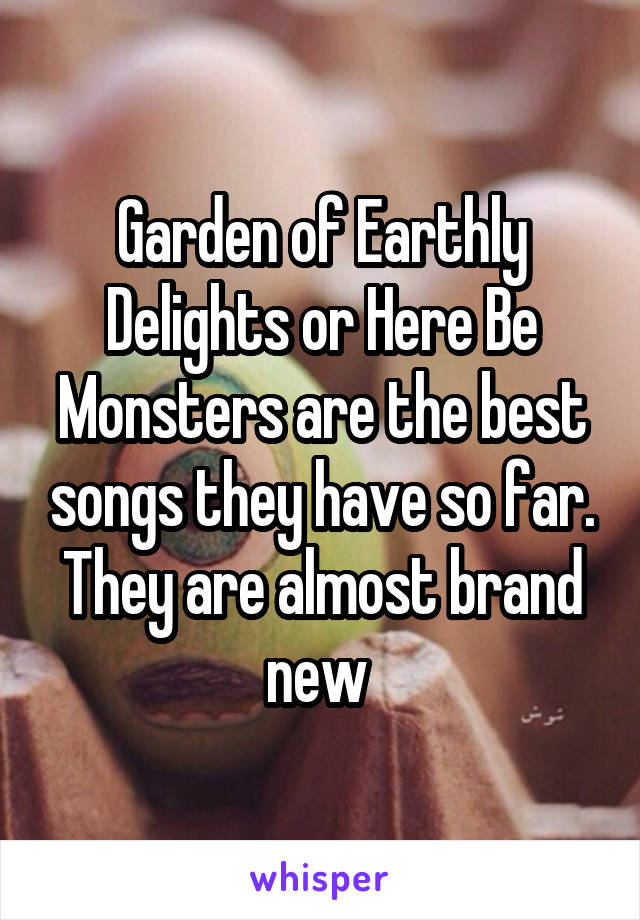 Garden of Earthly Delights or Here Be Monsters are the best songs they have so far. They are almost brand new 