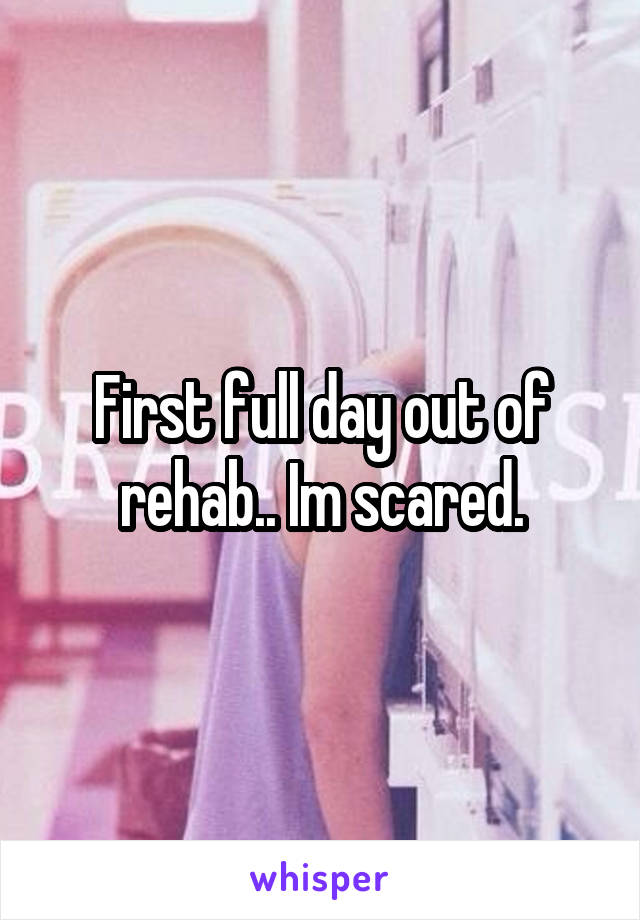 First full day out of rehab.. Im scared.