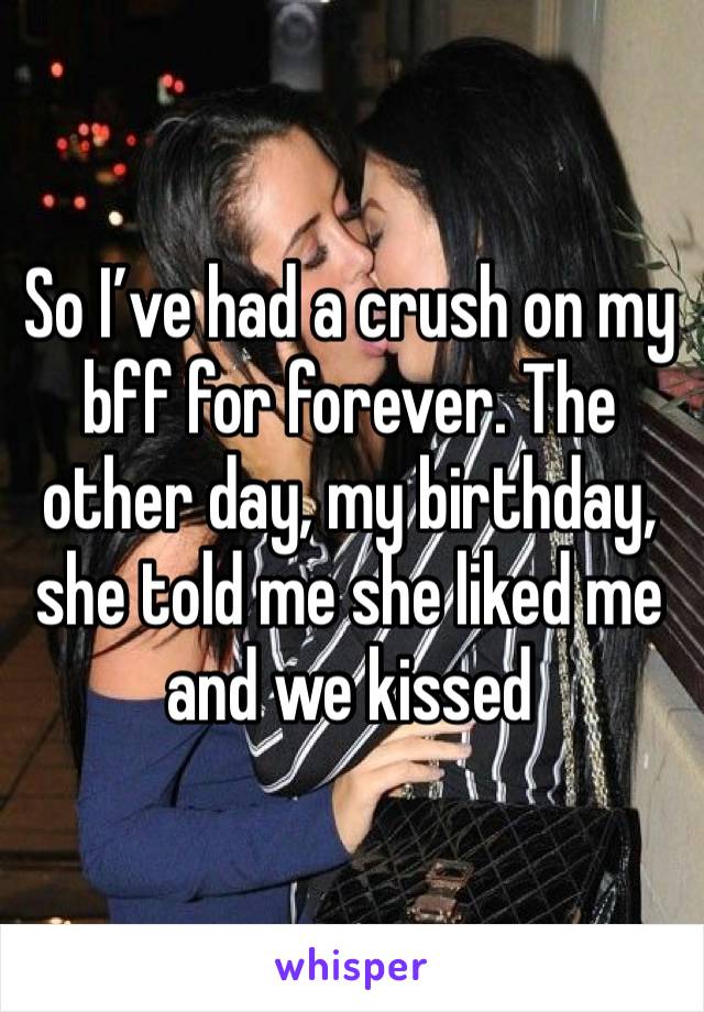 So I’ve had a crush on my bff for forever. The other day, my birthday, she told me she liked me and we kissed