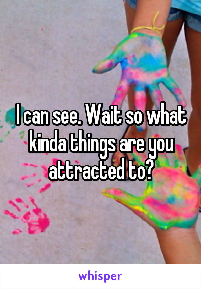 I can see. Wait so what kinda things are you attracted to?