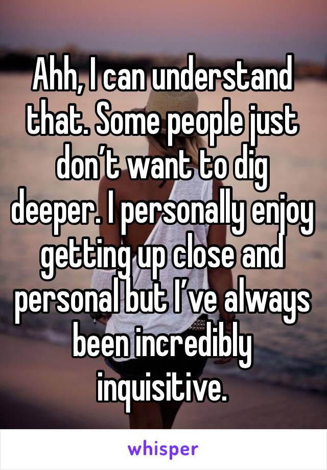 Ahh, I can understand that. Some people just don’t want to dig deeper. I personally enjoy getting up close and personal but I’ve always been incredibly inquisitive. 