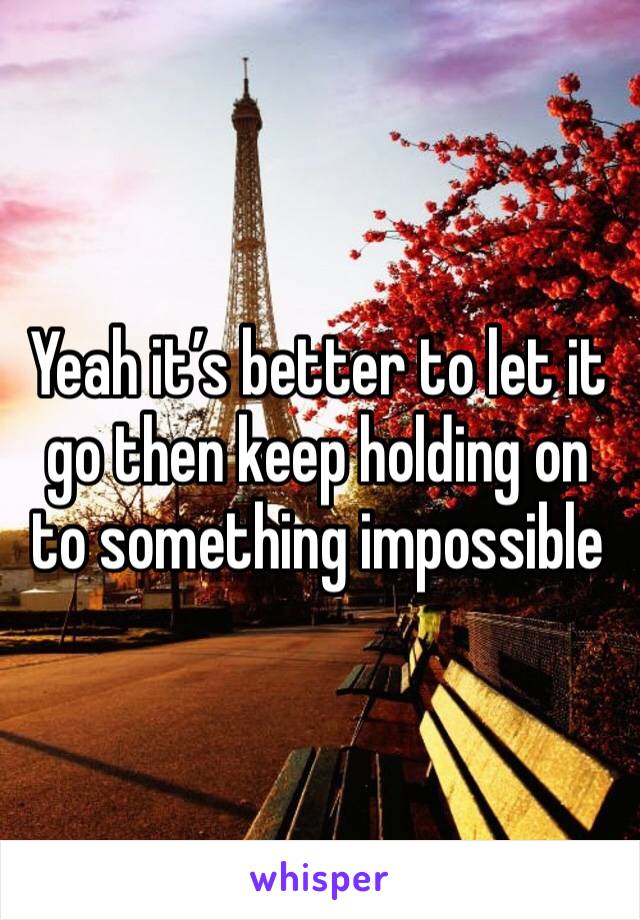Yeah it’s better to let it go then keep holding on to something impossible 