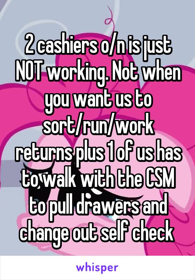 2 cashiers o/n is just NOT working. Not when you want us to sort/run/work returns plus 1 of us has to walk with the CSM to pull drawers and change out self check 