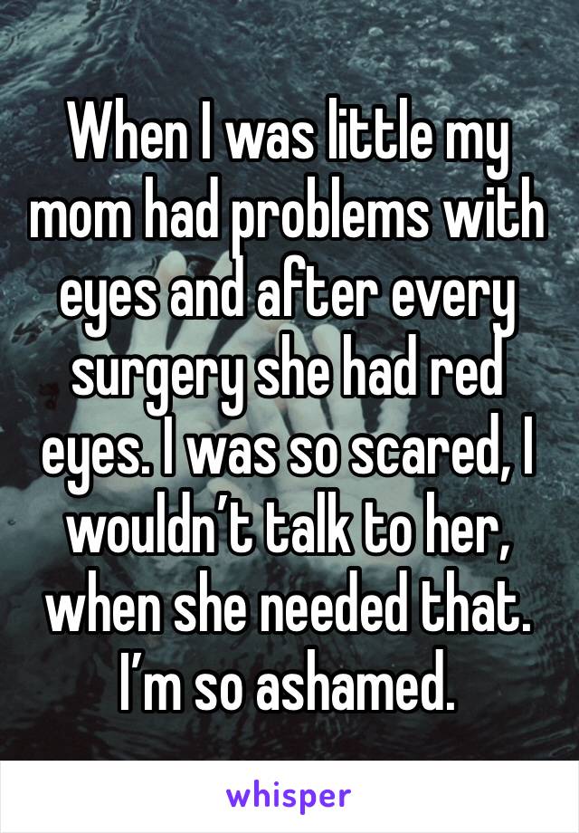 When I was little my mom had problems with eyes and after every surgery she had red eyes. I was so scared, I wouldn’t talk to her, when she needed that. I’m so ashamed.