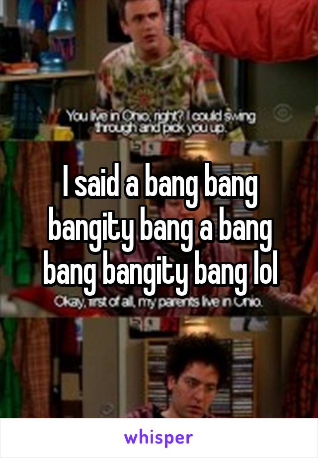 I said a bang bang bangity bang a bang bang bangity bang lol