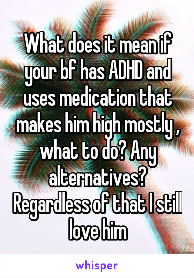 What does it mean if your bf has ADHD and uses medication that makes him high mostly , what to do? Any alternatives? Regardless of that I still love him