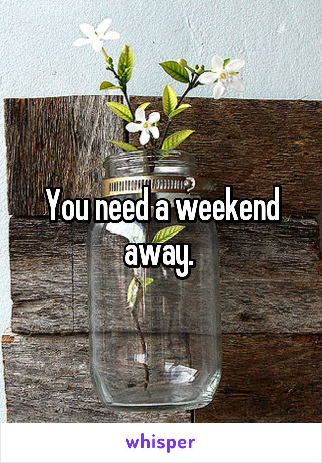 You need a weekend away. 
