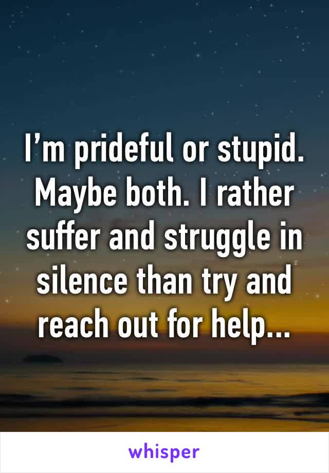 I’m prideful or stupid. Maybe both. I rather suffer and struggle in silence than try and reach out for help...