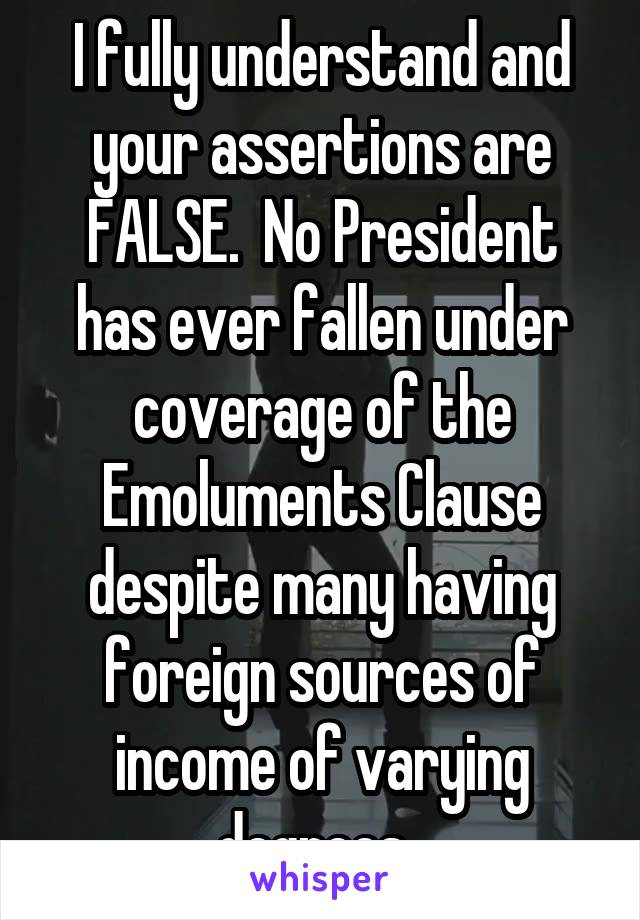 I fully understand and your assertions are FALSE.  No President has ever fallen under coverage of the Emoluments Clause despite many having foreign sources of income of varying degrees. 