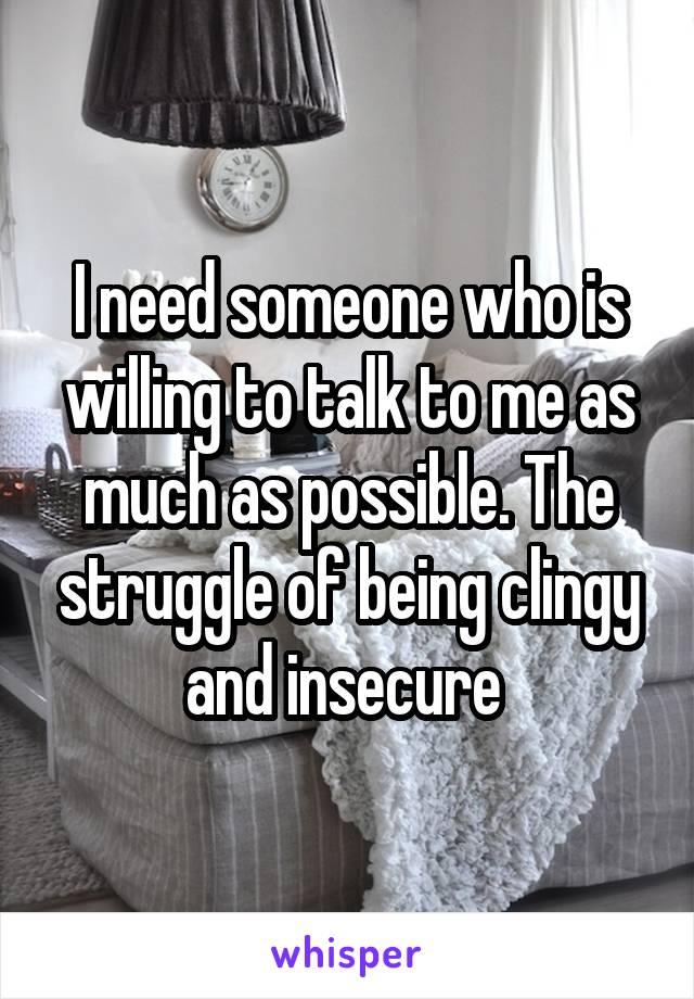 I need someone who is willing to talk to me as much as possible. The struggle of being clingy and insecure 