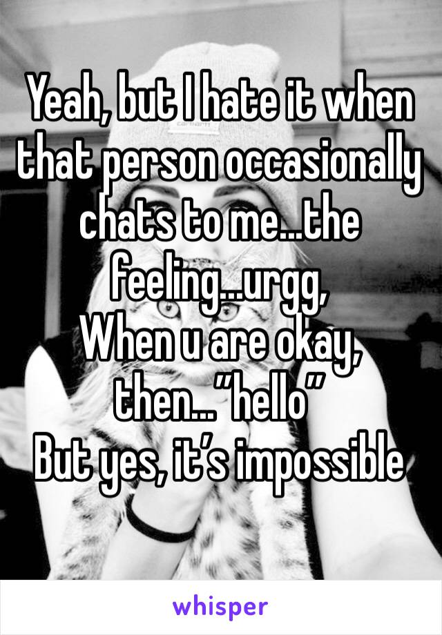 Yeah, but I hate it when that person occasionally chats to me...the feeling...urgg, 
When u are okay, then...”hello” 
But yes, it’s impossible 