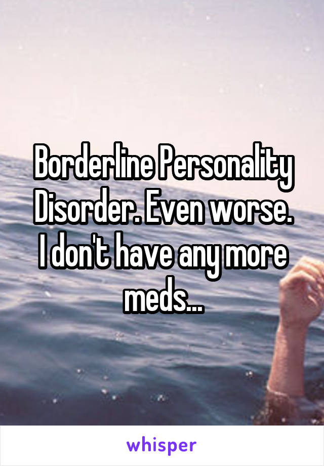 Borderline Personality Disorder. Even worse.
I don't have any more meds...