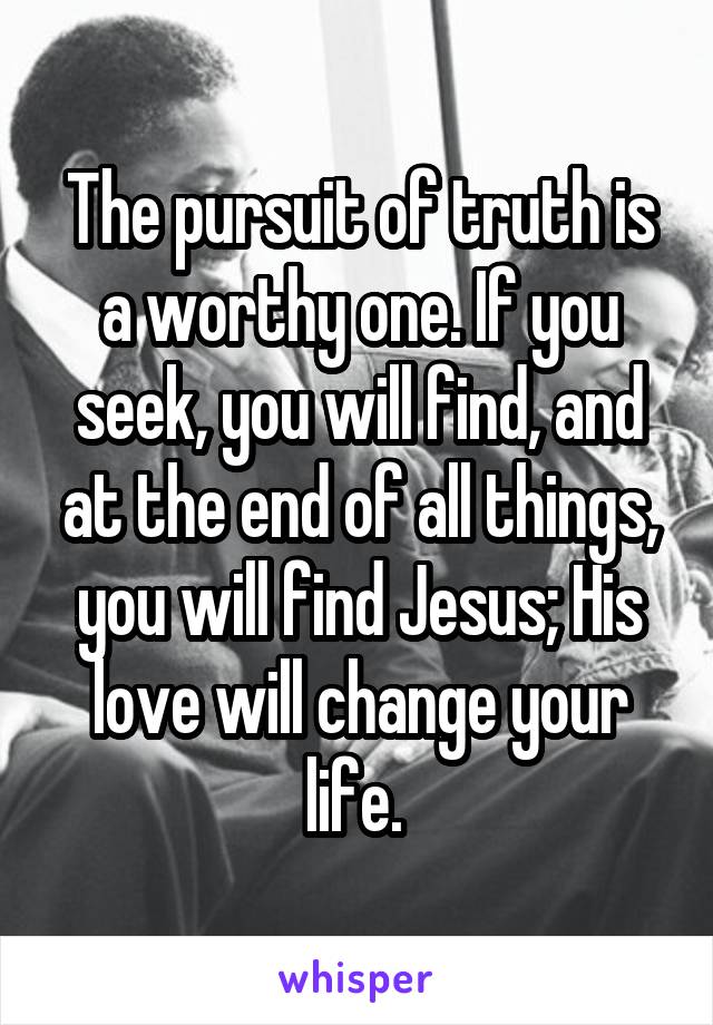 The pursuit of truth is a worthy one. If you seek, you will find, and at the end of all things, you will find Jesus; His love will change your life. 