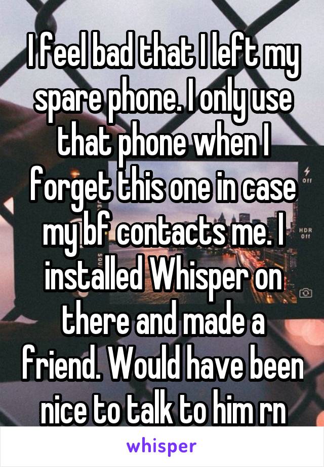 I feel bad that I left my spare phone. I only use that phone when I forget this one in case my bf contacts me. I installed Whisper on there and made a friend. Would have been nice to talk to him rn
