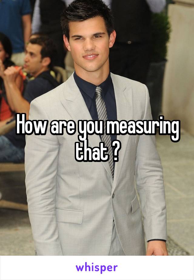 How are you measuring that ?