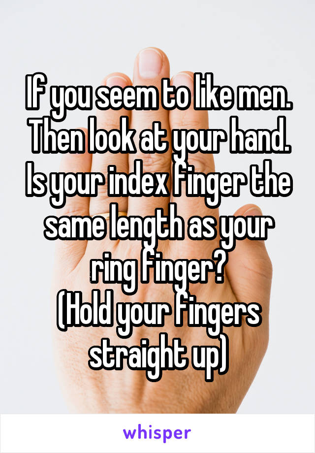 If you seem to like men. Then look at your hand. Is your index finger the same length as your ring finger?
(Hold your fingers straight up)