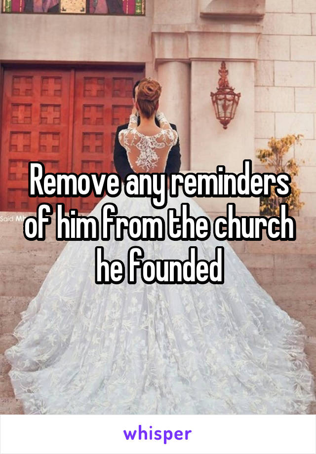 Remove any reminders of him from the church he founded