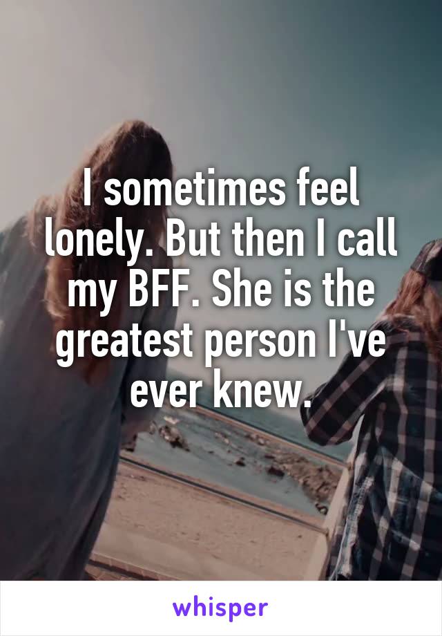 I sometimes feel lonely. But then I call my BFF. She is the greatest person I've ever knew.
