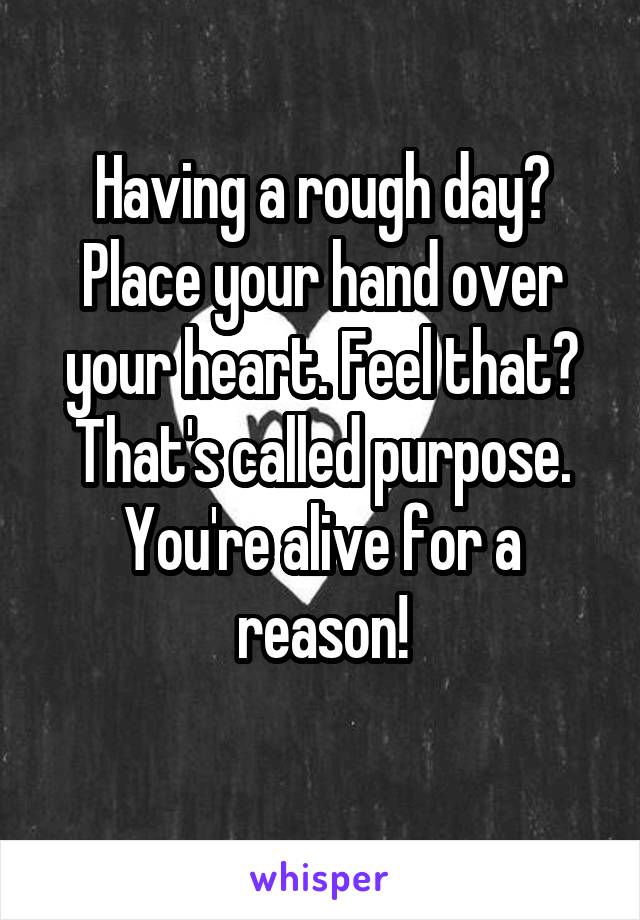 Having a rough day? Place your hand over your heart. Feel that? That's called purpose. You're alive for a reason!
