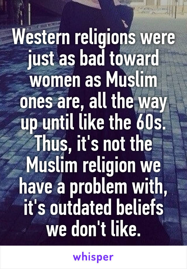 Western religions were just as bad toward women as Muslim ones are, all the way up until like the 60s. Thus, it's not the Muslim religion we have a problem with, it's outdated beliefs we don't like.