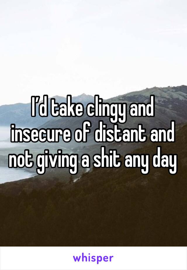 I’d take clingy and insecure of distant and not giving a shit any day