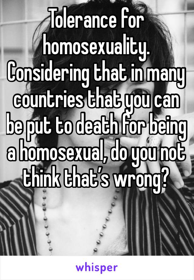 Tolerance for homosexuality. Considering that in many countries that you can be put to death for being a homosexual, do you not think that’s wrong?