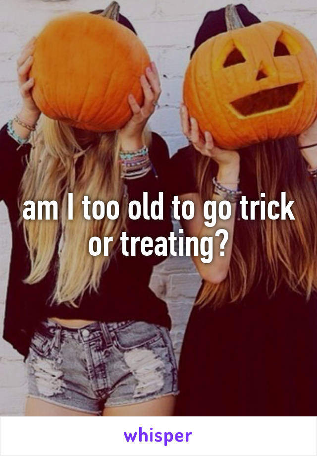 am I too old to go trick or treating?
