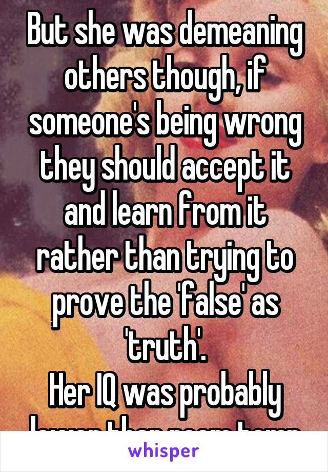 But she was demeaning others though, if someone's being wrong they should accept it and learn from it rather than trying to prove the 'false' as 'truth'.
Her IQ was probably lower than room temp